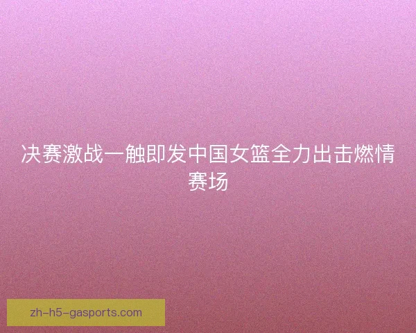 决赛激战一触即发中国女篮全力出击燃情赛场